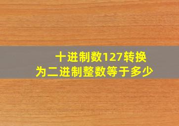 十进制数127转换为二进制整数等于多少