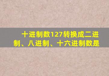 十进制数127转换成二进制、八进制、十六进制数是