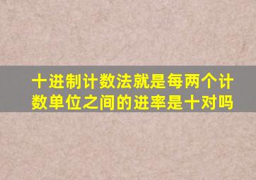 十进制计数法就是每两个计数单位之间的进率是十对吗