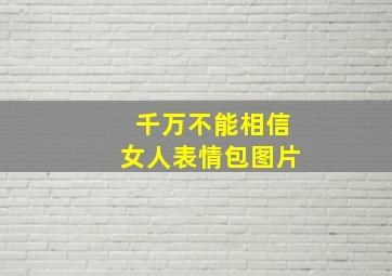 千万不能相信女人表情包图片