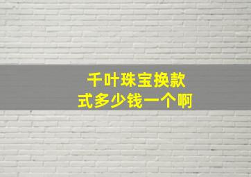 千叶珠宝换款式多少钱一个啊