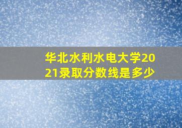 华北水利水电大学2021录取分数线是多少