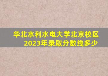 华北水利水电大学北京校区2023年录取分数线多少