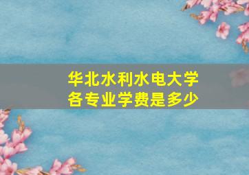 华北水利水电大学各专业学费是多少