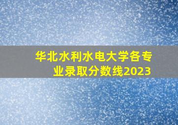 华北水利水电大学各专业录取分数线2023