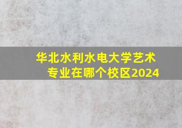 华北水利水电大学艺术专业在哪个校区2024