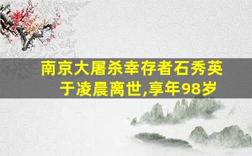 南京大屠杀幸存者石秀英于凌晨离世,享年98岁