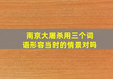 南京大屠杀用三个词语形容当时的情景对吗