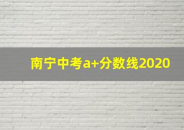 南宁中考a+分数线2020