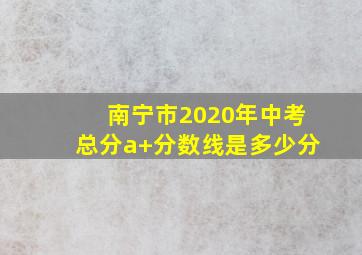 南宁市2020年中考总分a+分数线是多少分