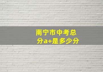 南宁市中考总分a+是多少分