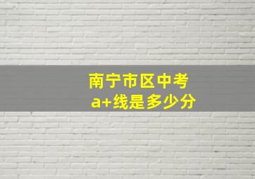 南宁市区中考a+线是多少分