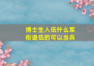 博士生入伍什么军衔退伍的可以当兵