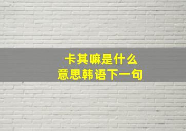 卡其嘛是什么意思韩语下一句