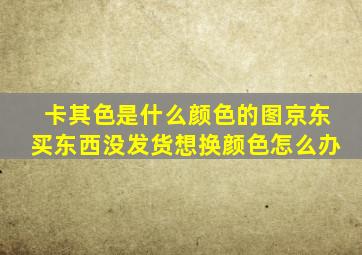 卡其色是什么颜色的图京东买东西没发货想换颜色怎么办