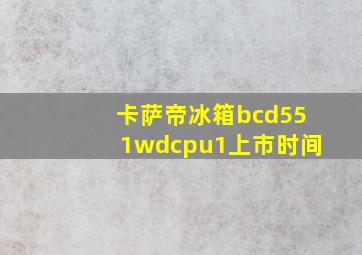 卡萨帝冰箱bcd551wdcpu1上市时间