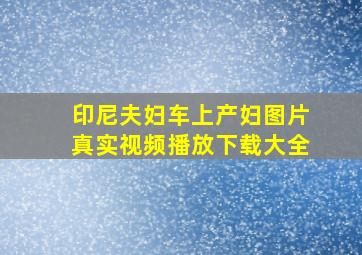 印尼夫妇车上产妇图片真实视频播放下载大全