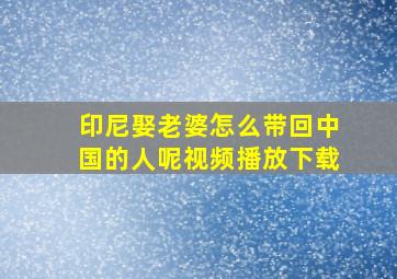 印尼娶老婆怎么带回中国的人呢视频播放下载