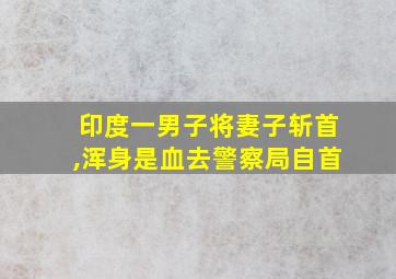 印度一男子将妻子斩首,浑身是血去警察局自首