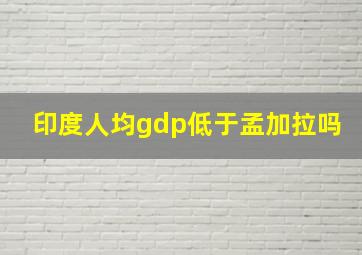 印度人均gdp低于孟加拉吗