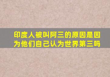 印度人被叫阿三的原因是因为他们自己认为世界第三吗