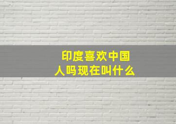 印度喜欢中国人吗现在叫什么