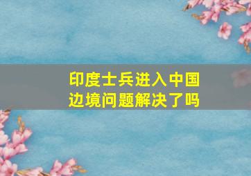 印度士兵进入中国边境问题解决了吗