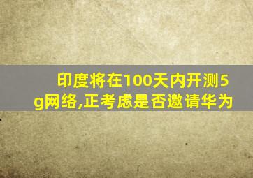 印度将在100天内开测5g网络,正考虑是否邀请华为