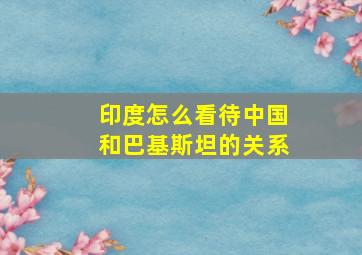 印度怎么看待中国和巴基斯坦的关系