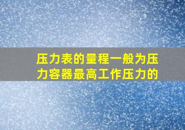 压力表的量程一般为压力容器最高工作压力的