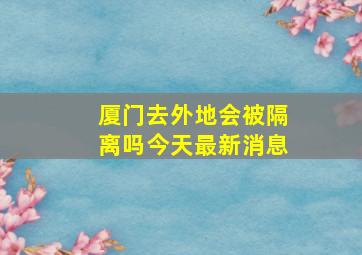 厦门去外地会被隔离吗今天最新消息