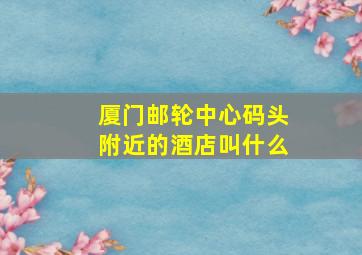 厦门邮轮中心码头附近的酒店叫什么