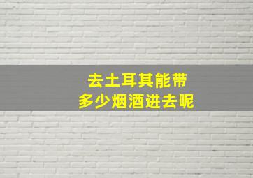 去土耳其能带多少烟酒进去呢