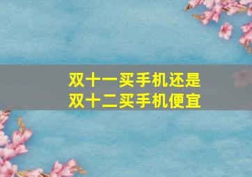 双十一买手机还是双十二买手机便宜