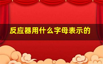 反应器用什么字母表示的