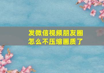 发微信视频朋友圈怎么不压缩画质了