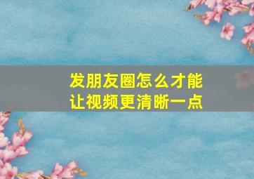 发朋友圈怎么才能让视频更清晰一点