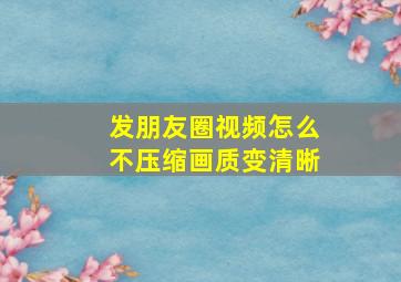 发朋友圈视频怎么不压缩画质变清晰