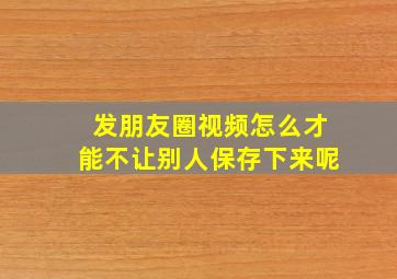 发朋友圈视频怎么才能不让别人保存下来呢