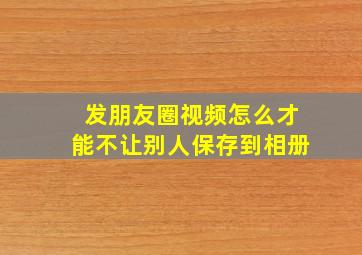 发朋友圈视频怎么才能不让别人保存到相册