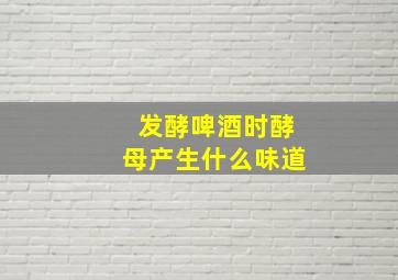 发酵啤酒时酵母产生什么味道