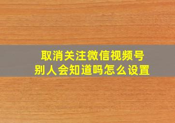 取消关注微信视频号别人会知道吗怎么设置