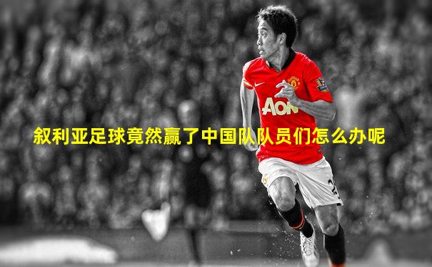 叙利亚足球竟然赢了中国队队员们怎么办呢