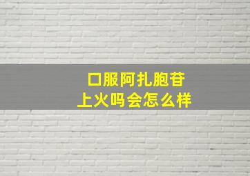 口服阿扎胞苷上火吗会怎么样