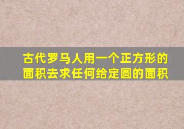 古代罗马人用一个正方形的面积去求任何给定圆的面积