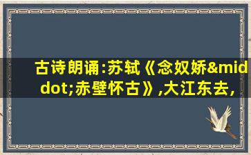 古诗朗诵:苏轼《念奴娇·赤壁怀古》,大江东去,浪淘尽