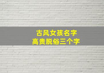 古风女孩名字高贵脱俗三个字