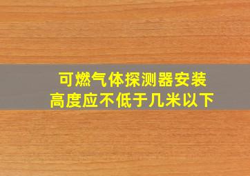 可燃气体探测器安装高度应不低于几米以下