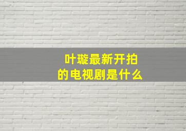 叶璇最新开拍的电视剧是什么