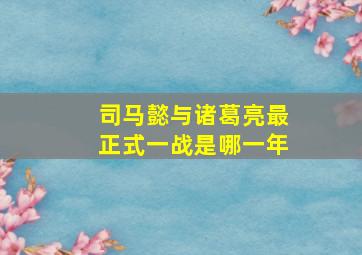 司马懿与诸葛亮最正式一战是哪一年